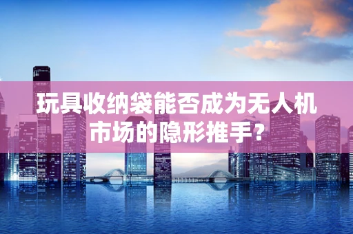 玩具收纳袋能否成为无人机市场的隐形推手？