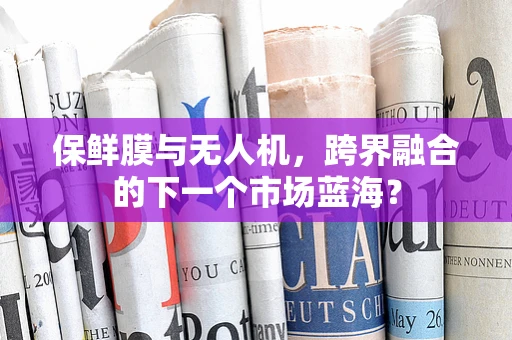 保鲜膜与无人机，跨界融合的下一个市场蓝海？