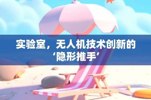 实验室，无人机技术创新的‘隐形推手’