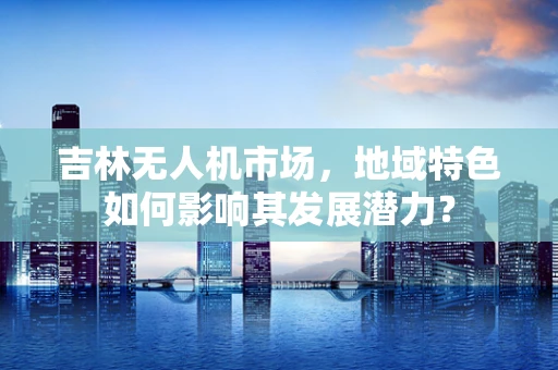 吉林无人机市场，地域特色如何影响其发展潜力？
