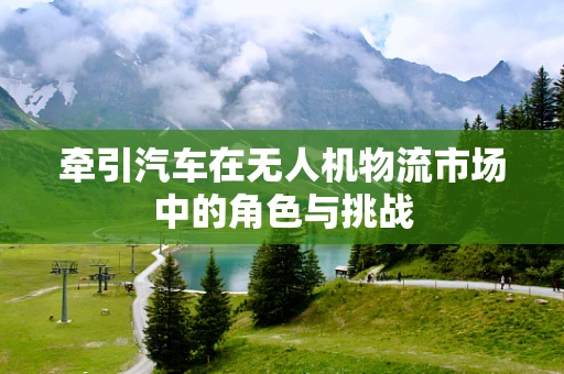 牵引汽车在无人机物流市场中的角色与挑战