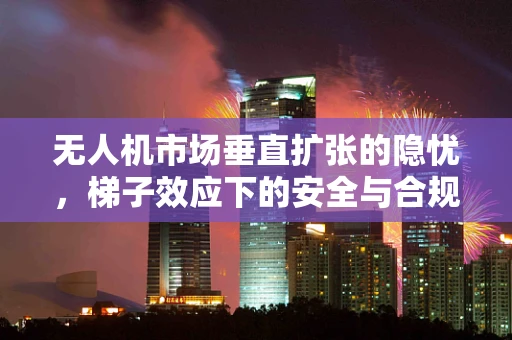 无人机市场垂直扩张的隐忧，梯子效应下的安全与合规挑战