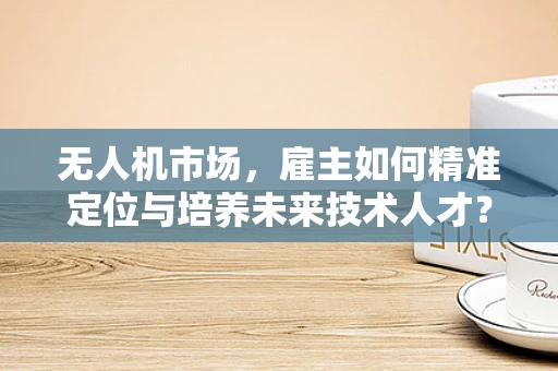无人机市场，雇主如何精准定位与培养未来技术人才？