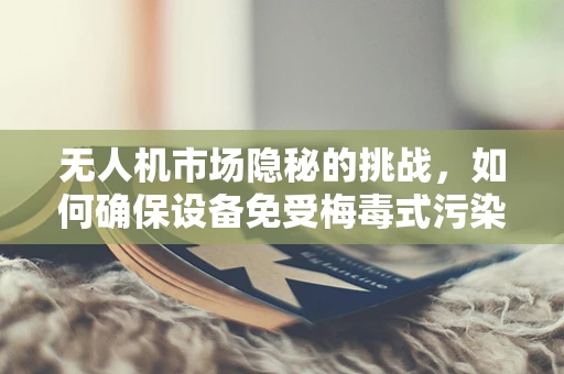 无人机市场隐秘的挑战，如何确保设备免受梅毒式污染？
