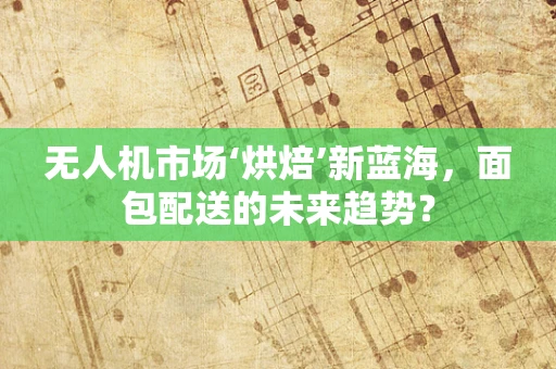 无人机市场‘烘焙’新蓝海，面包配送的未来趋势？