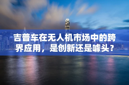 吉普车在无人机市场中的跨界应用，是创新还是噱头？