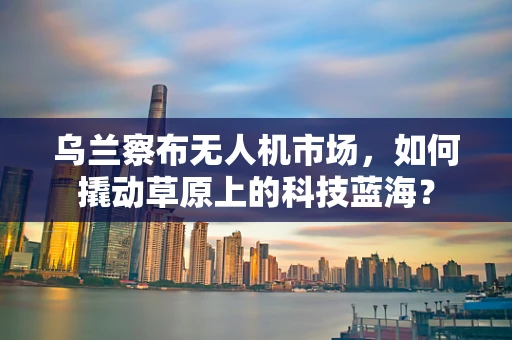 乌兰察布无人机市场，如何撬动草原上的科技蓝海？