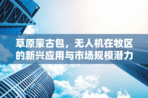 草原蒙古包，无人机在牧区的新兴应用与市场规模潜力