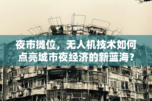 夜市摊位，无人机技术如何点亮城市夜经济的新蓝海？
