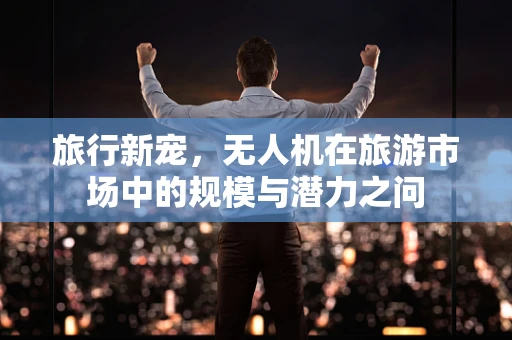 旅行新宠，无人机在旅游市场中的规模与潜力之问