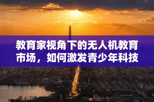教育家视角下的无人机教育市场，如何激发青少年科技兴趣？