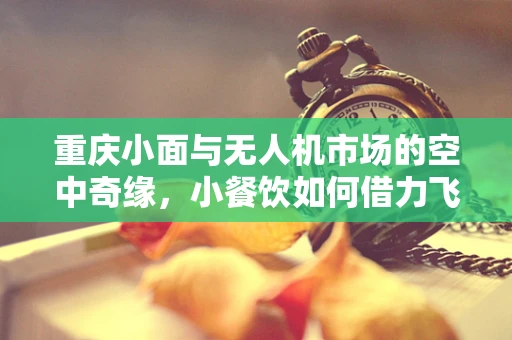 重庆小面与无人机市场的空中奇缘，小餐饮如何借力飞行？