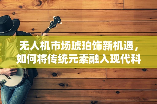 无人机市场琥珀饰新机遇，如何将传统元素融入现代科技？