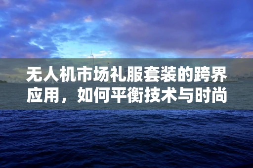 无人机市场礼服套装的跨界应用，如何平衡技术与时尚的边界？