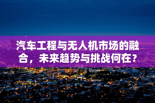 汽车工程与无人机市场的融合，未来趋势与挑战何在？