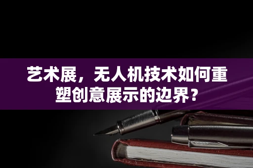 艺术展，无人机技术如何重塑创意展示的边界？