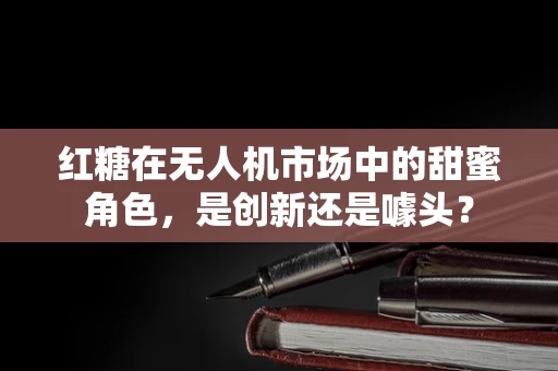 红糖在无人机市场中的甜蜜角色，是创新还是噱头？