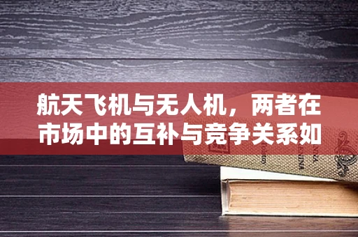 航天飞机与无人机，两者在市场中的互补与竞争关系如何？
