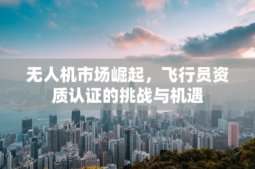 无人机市场崛起，飞行员资质认证的挑战与机遇
