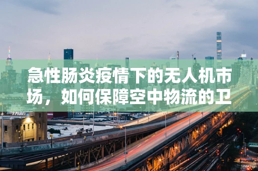 急性肠炎疫情下的无人机市场，如何保障空中物流的卫生安全？