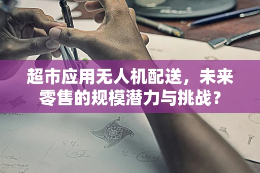 超市应用无人机配送，未来零售的规模潜力与挑战？