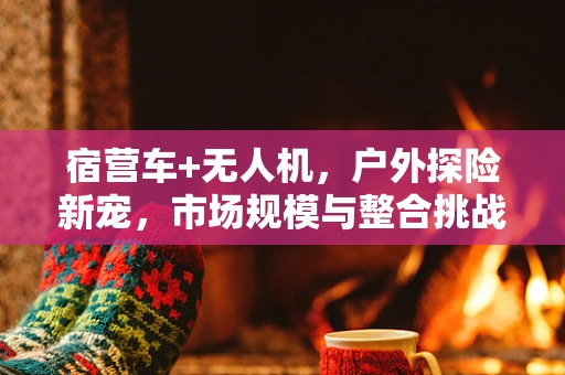 宿营车+无人机，户外探险新宠，市场规模与整合挑战何在？