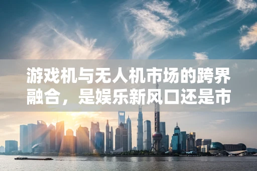 游戏机与无人机市场的跨界融合，是娱乐新风口还是市场泡沫？