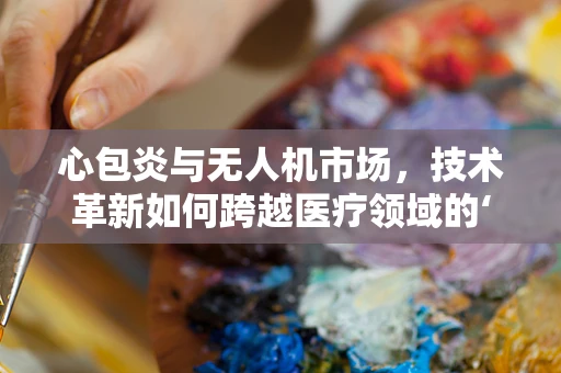 心包炎与无人机市场，技术革新如何跨越医疗领域的‘空中障碍’？