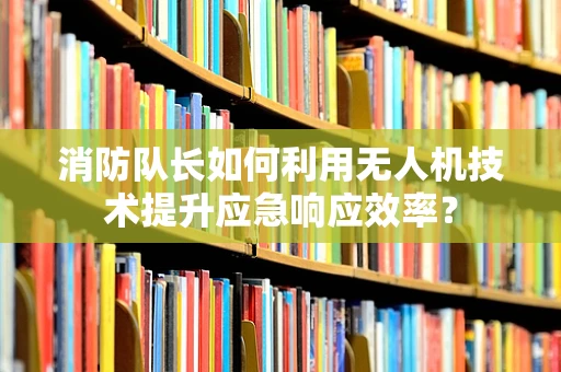 消防队长如何利用无人机技术提升应急响应效率？