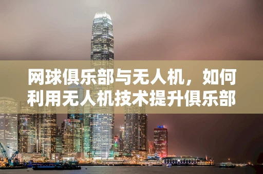 网球俱乐部与无人机，如何利用无人机技术提升俱乐部运营效率？