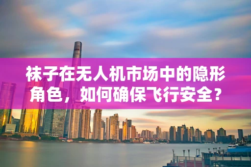 袜子在无人机市场中的隐形角色，如何确保飞行安全？