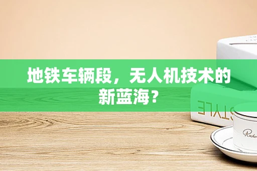 地铁车辆段，无人机技术的新蓝海？