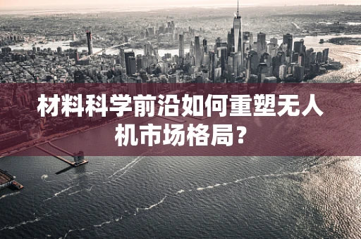 材料科学前沿如何重塑无人机市场格局？