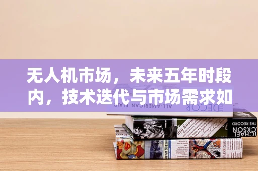 无人机市场，未来五年时段内，技术迭代与市场需求如何共舞？