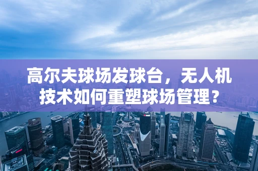 高尔夫球场发球台，无人机技术如何重塑球场管理？
