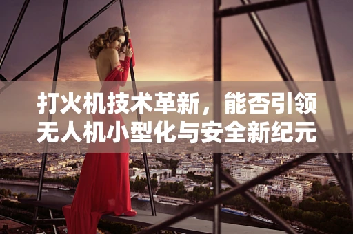 打火机技术革新，能否引领无人机小型化与安全新纪元？