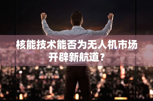 核能技术能否为无人机市场开辟新航道？