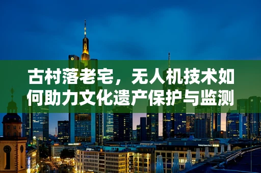 古村落老宅，无人机技术如何助力文化遗产保护与监测？