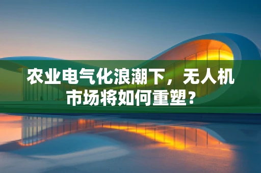 农业电气化浪潮下，无人机市场将如何重塑？