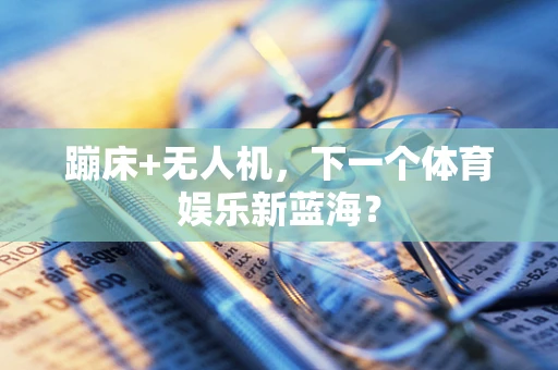 蹦床+无人机，下一个体育娱乐新蓝海？
