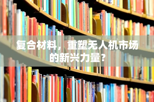复合材料，重塑无人机市场的新兴力量？