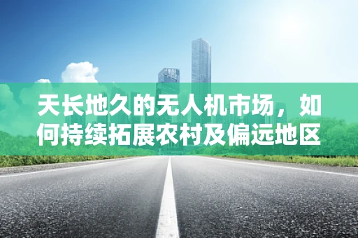 天长地久的无人机市场，如何持续拓展农村及偏远地区的应用潜力？
