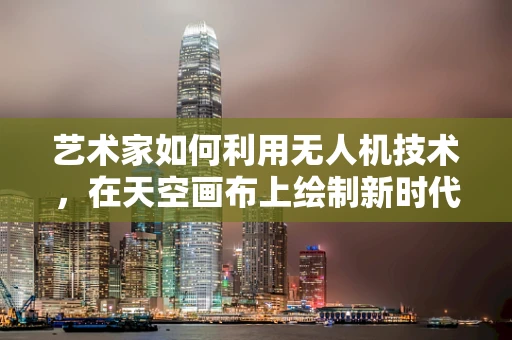 艺术家如何利用无人机技术，在天空画布上绘制新时代的艺术篇章？