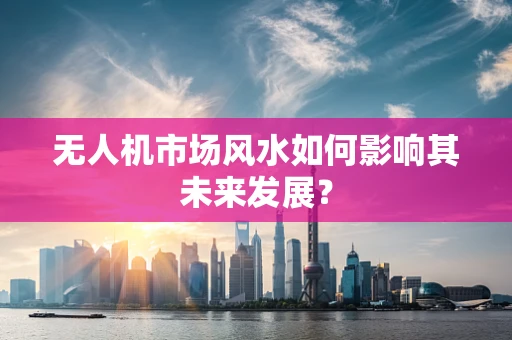 无人机市场风水如何影响其未来发展？
