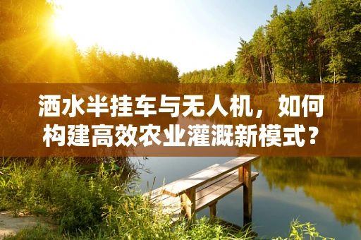 洒水半挂车与无人机，如何构建高效农业灌溉新模式？