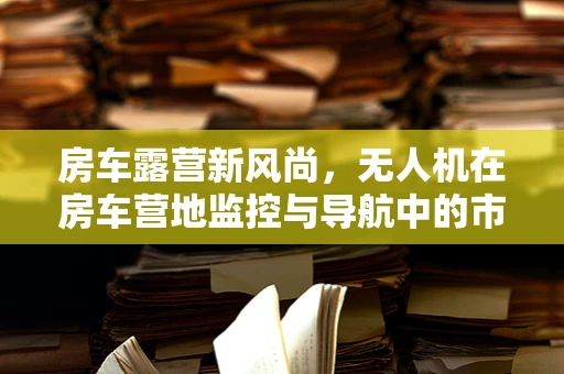 房车露营新风尚，无人机在房车营地监控与导航中的市场潜力何在？