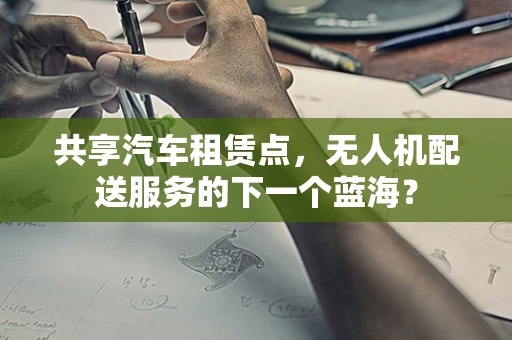 共享汽车租赁点，无人机配送服务的下一个蓝海？