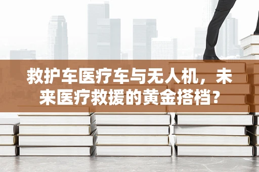 救护车医疗车与无人机，未来医疗救援的黄金搭档？