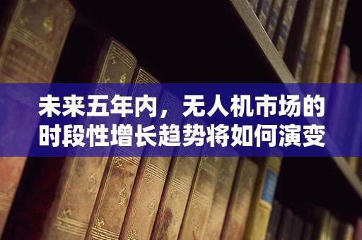 未来五年内，无人机市场的时段性增长趋势将如何演变？