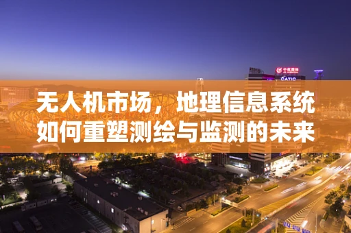 无人机市场，地理信息系统如何重塑测绘与监测的未来？